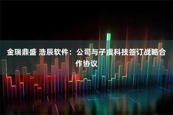 金瑞鼎盛 浩辰软件：公司与子虔科技签订战略合作协议