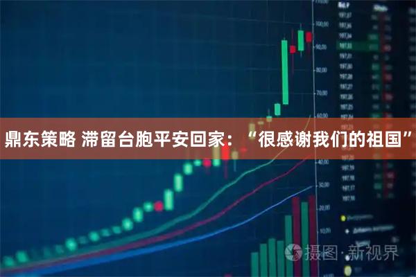 鼎东策略 滞留台胞平安回家：“很感谢我们的祖国”