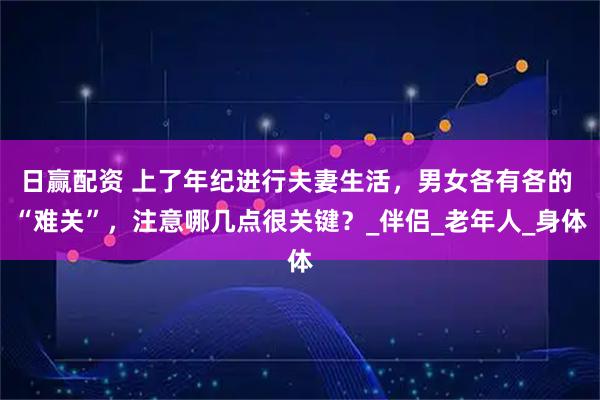日赢配资 上了年纪进行夫妻生活，男女各有各的 “难关”，注意哪几点很关键？_伴侣_老年人_身体