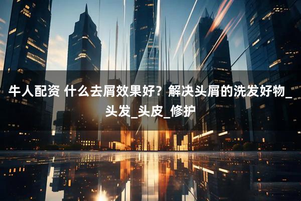 牛人配资 什么去屑效果好?解决头屑的洗发好物_头发_头皮_修护