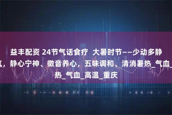 益丰配资 24节气话食疗 大暑时节——少动多静、以养阳气,静心宁神、徵音养心,五味调和、清消暑热_气血_高温_重庆