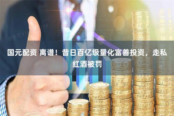 国元配资 离谱！昔日百亿级量化富善投资，走私红酒被罚