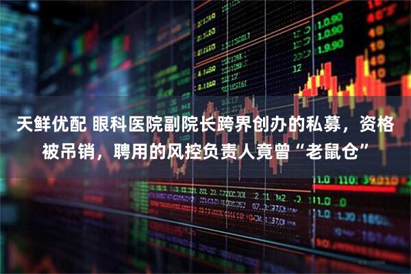 天鲜优配 眼科医院副院长跨界创办的私募，资格被吊销，聘用的风控负责人竟曾“老鼠仓”