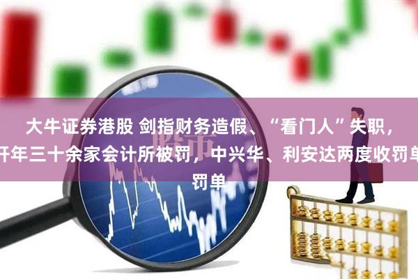 大牛证券港股 剑指财务造假、“看门人”失职,开年三十余家会计所被罚,中兴华、利安达两度收罚单