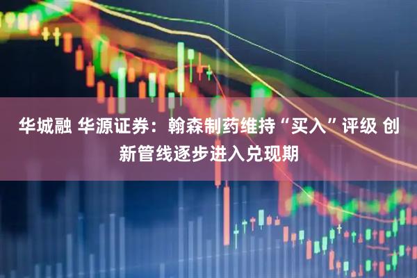 华城融 华源证券:翰森制药维持“买入”评级 创新管线逐步进入兑现期