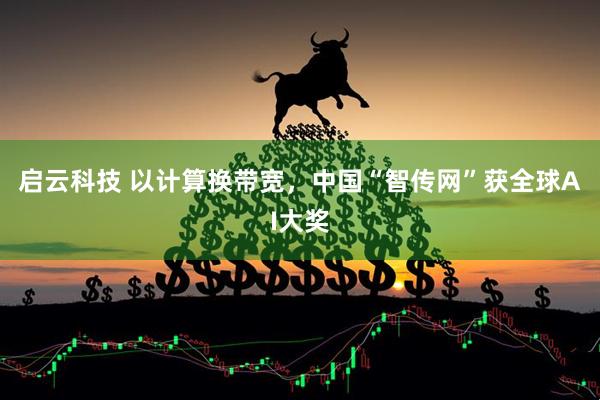 启云科技 以计算换带宽,中国“智传网”获全球AI大奖