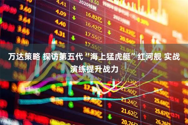万达策略 探访第五代“海上猛虎艇”红河舰 实战演练提升战力