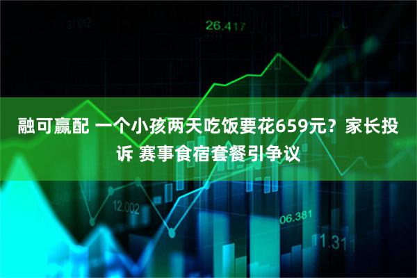 融可赢配 一个小孩两天吃饭要花659元?家长投诉 赛事食宿套餐引争议