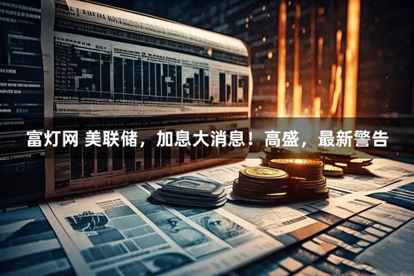 富灯网 美联储，加息大消息！高盛，最新警告